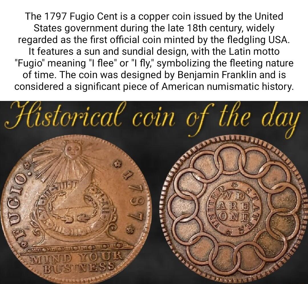 The 1797 Fugio Cent is a copper coin issued by the United States government during the late 18th century widely regarded as the first official coin minted by the fledgling USA It features a sun and sundial design with the Latin motto Fugio meaning l flee or y symbolizing the fleeting nature of time The coin was designed by Benjamin Franklin and is considered a significant piece of American numisma