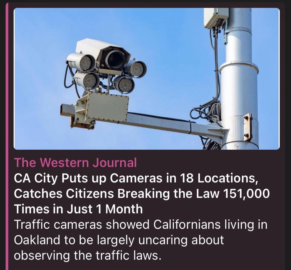 The Western Journal CA City Puts up Cameras in 18 Locations, Catches Citizens Breaking the Law 151,000 Times in Just 1 Month Traffic cameras showed Californians living in Oakland to be largely uncaring about observing the traffic laws.