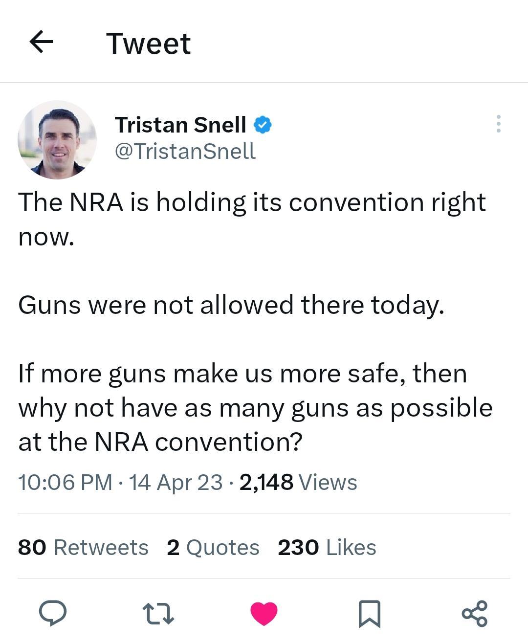 Tweet Tristan Snell TristanSnell The NRA is holding its convention right now Guns were not allowed there today If more guns make us more safe then why not have as many guns as possible at the NRA convention 1006 PM 14 Apr 23 2148 Views 80 Retweets 2 Quotes 230 Likes o 0 H