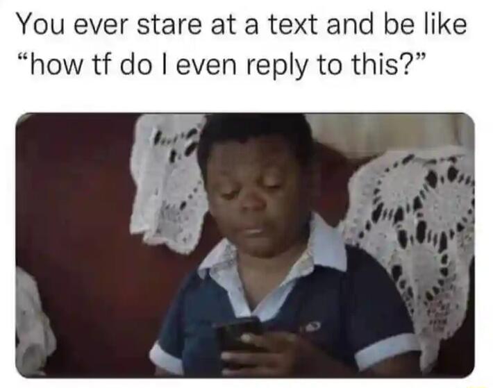 You ever stare at a text and be like how tf do even reply to this