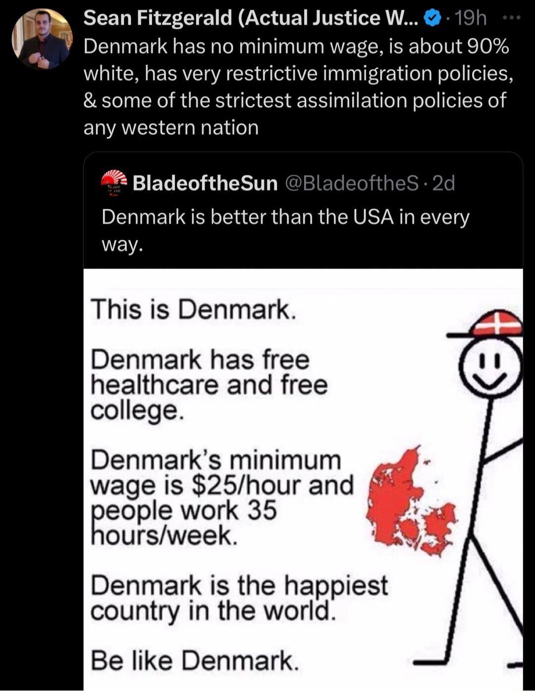 Sean Fitzgerald Actual Justice W Denmark has no minimum wage is about 90 white has very restrictive immigration policies some of the strictest assimilation policies of any western nation BladeoftheSun Denmark is better than the USA in every way This is Denmark Denmark has free healthcare and free college Denmarks minimum wage is 25hour and eople work 35 oursweek Denmark is the happiest country in 