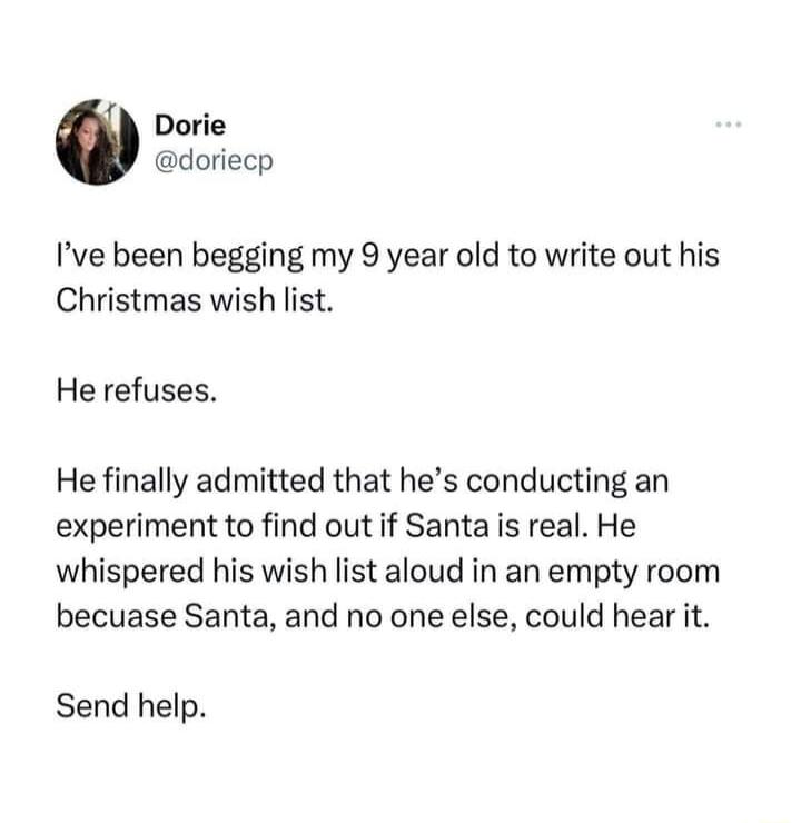 Dorie doriecp Ive been begging my 9 year old to write out his Christmas wish list He refuses He finally admitted that hes conducting an experiment to find out if Santa s real He whispered his wish list aloud in an empty room becuase Santa and no one else could hear it Send help