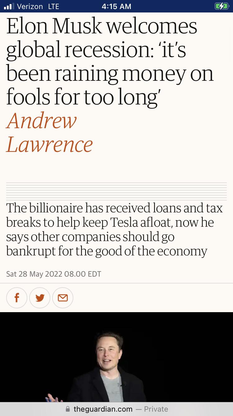 ul Verizon LTE 415 AM Elon Musk welcomes global recession its been raining money on fools fortoo long The billionaire has received loans and tax breaks to help keep Tesla afloat now he says other companies should go bankrupt for the good of the economy Sat 28 May 2022 0800 EDT theguardiancom Private