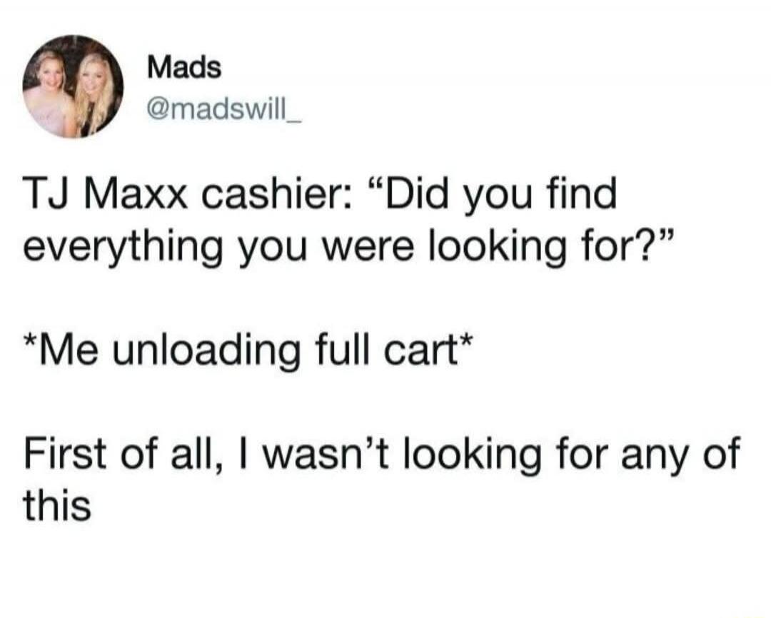 TJ Maxx cashier: “Did you find everything you were looking for?”
*Me unloading full cart*
First of all, I wasn’t looking for any of this