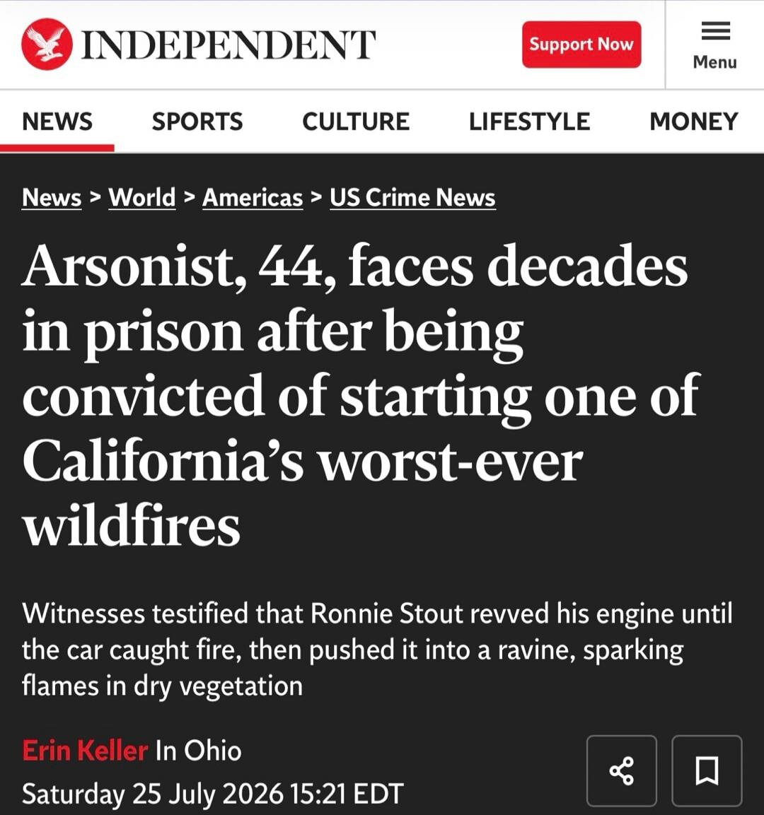 INDEPENDENT Support Now Menu NEWS SPORTS CULTURE LIFESTYLE MONEY News > World > Americas > US Crime News Arsonist, 44, faces decades in prison after being convicted of starting one of California's worst-ever wildfires Witnesses testified that Ronnie Stout revved his engine until the car caught fire, then pushed it into a ravine, sparking flames in 