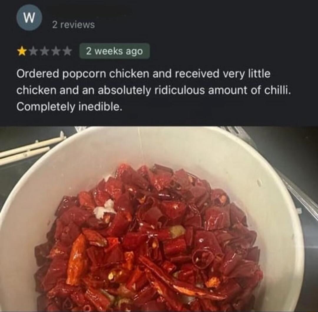 2 weeks ago Ordered popcorn chicken and received very little chicken and an absolutely ridiculous amount of chilli Completely inedible