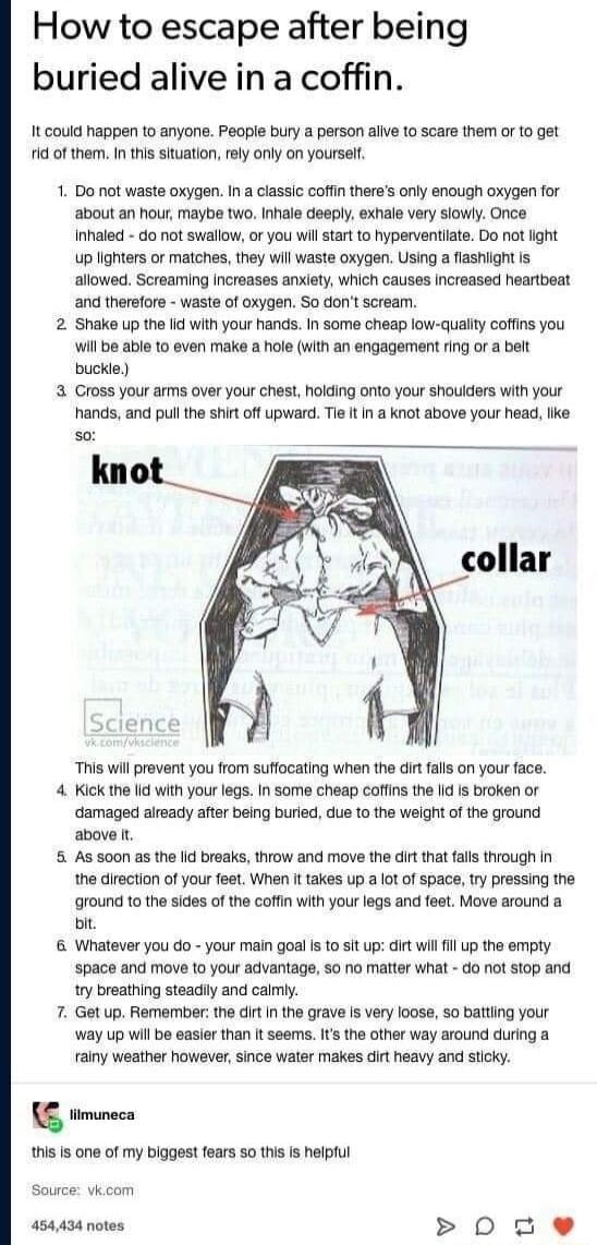 How to escape after being buried alive in a coffin It could happen to anyone Peaple bury a person allve to scare them or 10 get id of them In this situation rly only on yoursel 1 Do not waste oxygen In a classi coffin theres only encugh oxygen for about an hour maybe two Inhale deepy exhale very sowiy Once Inhalec do not swallow or you wil stat to hyperventlate Do not ight up lghters or matches th
