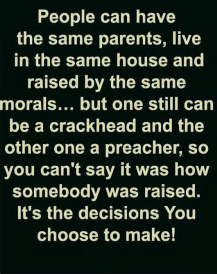 People can have the same parents, live in the same house and raised by the same morals... but one still can be a crackhead and the other one a preacher, so you can't say it was how somebody was raised. It's the decisions You choose to make!