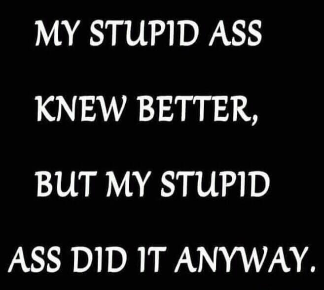 MY STUPID ASS KNEW BETTER, BUT MY STUPID ASS DID IT ANYWAY.