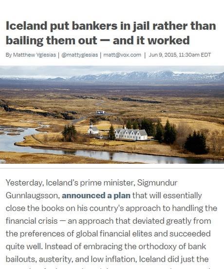 Iceland put bankers in jail rather than bailing them out and it worked Yesterday Icelands prime minister Sigmundur Gunnlaugsson announced a plan that will essentially close the books on his countrys approach to handling the financial crisis an approach that deviated greatly from the preferences of global financial elites and succeeded quite well Instead of embracing the orthodoxy of bank bailouts 