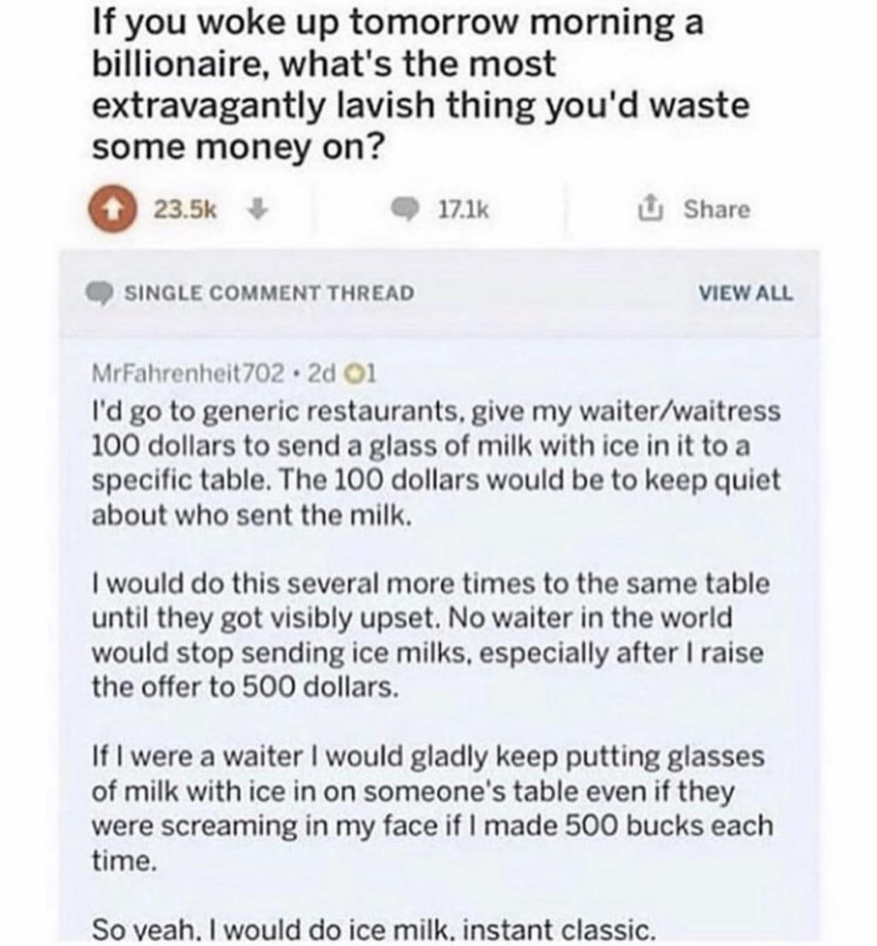If you woke up tomorrow morning a billionaire whats the most extravagantly lavish thing youd waste some money on Q Share SINGLE COMMENT THREAD viewaw MrFahrenheit702 2d O1 I g0 to generic restaurants give my waiterwaitress 100 dollars to send a glass of milk with ice init to a specific table The 100 dollars would be to keep quiet about who sent the milk 1would do this several more times to the sam