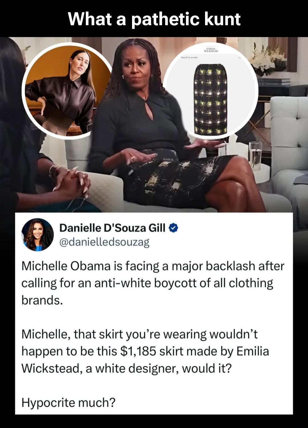 What a pathetic kunt

Danielle D'Souza Gill @danielledsouzag
Michelle Obama is facing a major backlash after calling for an anti-white boycott of all clothing brands.

Michelle, that skirt you’re wearing wouldn’t happen to be this $1,185 skirt made by Emilia Wickstead, a white designer, would it?

Hypocrite much?