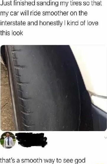 Just finished sanding my tires so that my car will ride smoother on the interstate and honestly kind of love this look thats a smooth way to see god