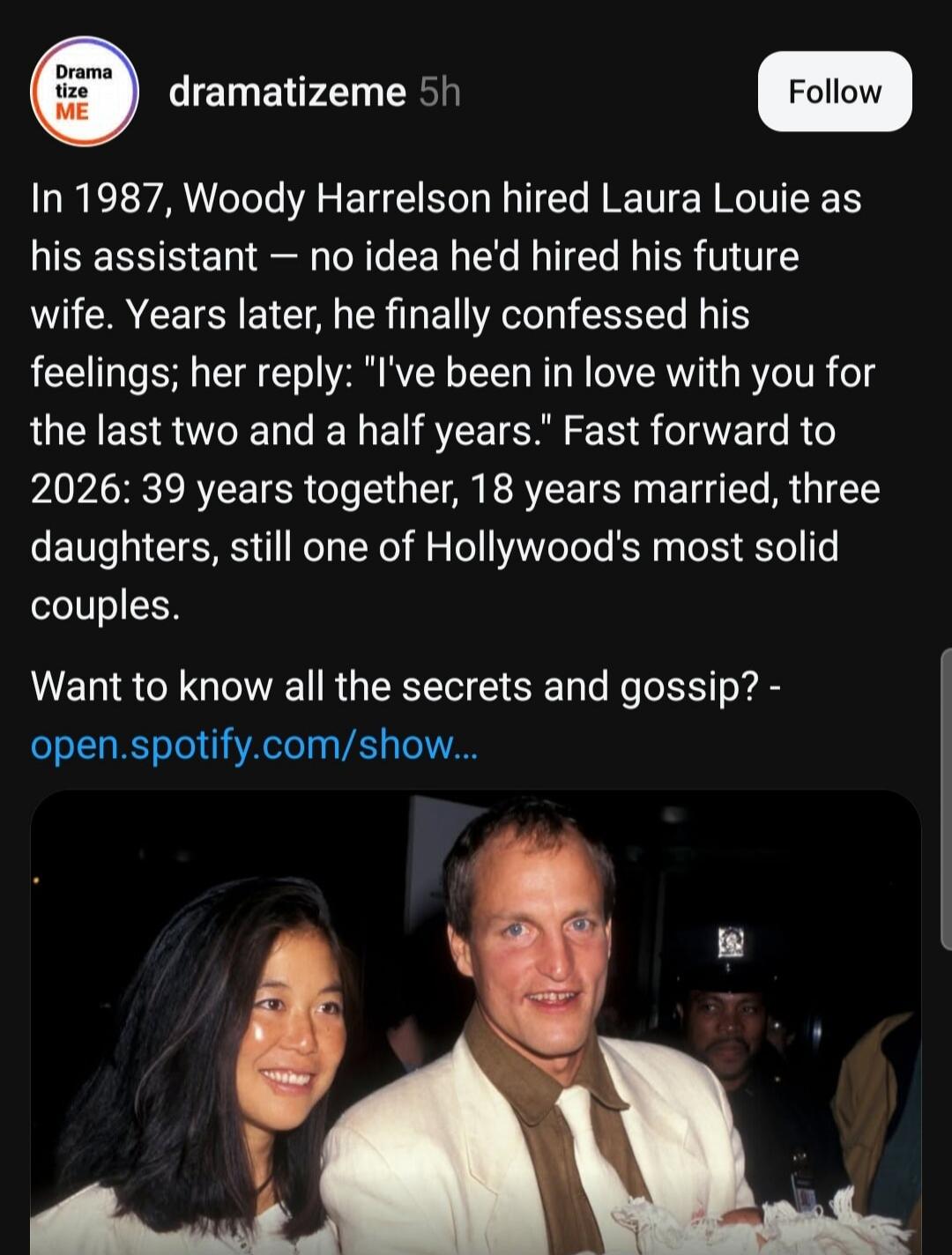 Dramatizeme 5h Follow In 1987, Woody Harrelson hired Laura Louie as his assistant — no idea he'd hired his future wife. Years later, he finally confessed his feelings; her reply: 