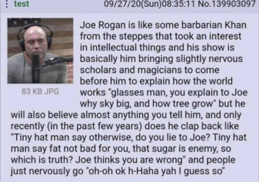 092720Sun083511 No139903097 Joe Rogan is like some barbarian Khan from the steppes that took an interest in intellectual things and his show is basically him bringing slightly nervous scholars and magicians to come before him to explain how the world 3 KB JPG works glasses man you explain to Joe why sky big and how tree grow but he will also believe almost anything you tell him and only recently i