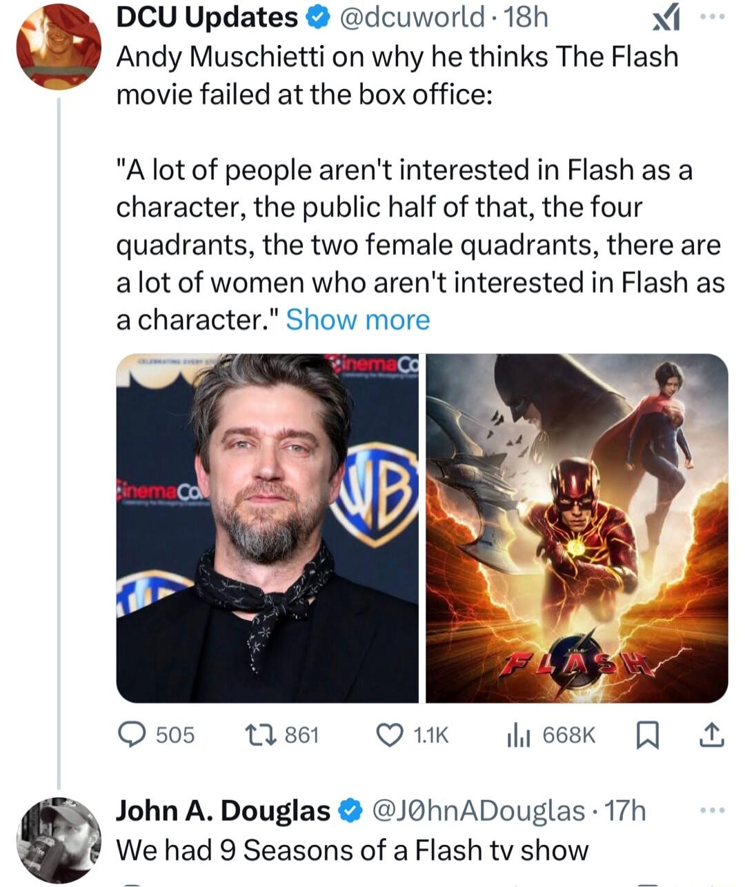 3 e DCU Updates dcuworld 18h Andy Muschietti on why he thinks The Flash movie failed at the box office Alot of people arent interested in Flash as a character the public half of that the four quadrants the two female quadrants there are alot of women who arent interested in Flash as acharacter Show more Os0s tisst Q1K John A Douglas J0hnADouglas 17h We had 9 Seasons of a Flash tv show