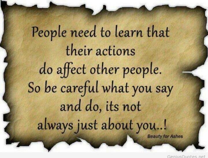 People need to learn that their actions do affect other people. So be careful what you say and do, its not always just about you..!