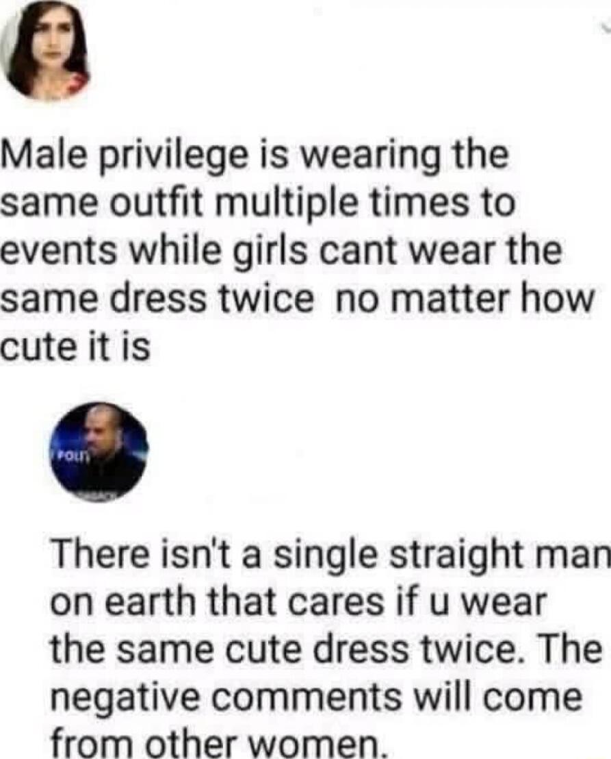 Male privilege is wearing the same outfit multiple times to events while girls cant wear the same dress twice no matter how cute itis There isnt a single straight man on earth that cares if u wear the same cute dress twice The negative comments will come from other women