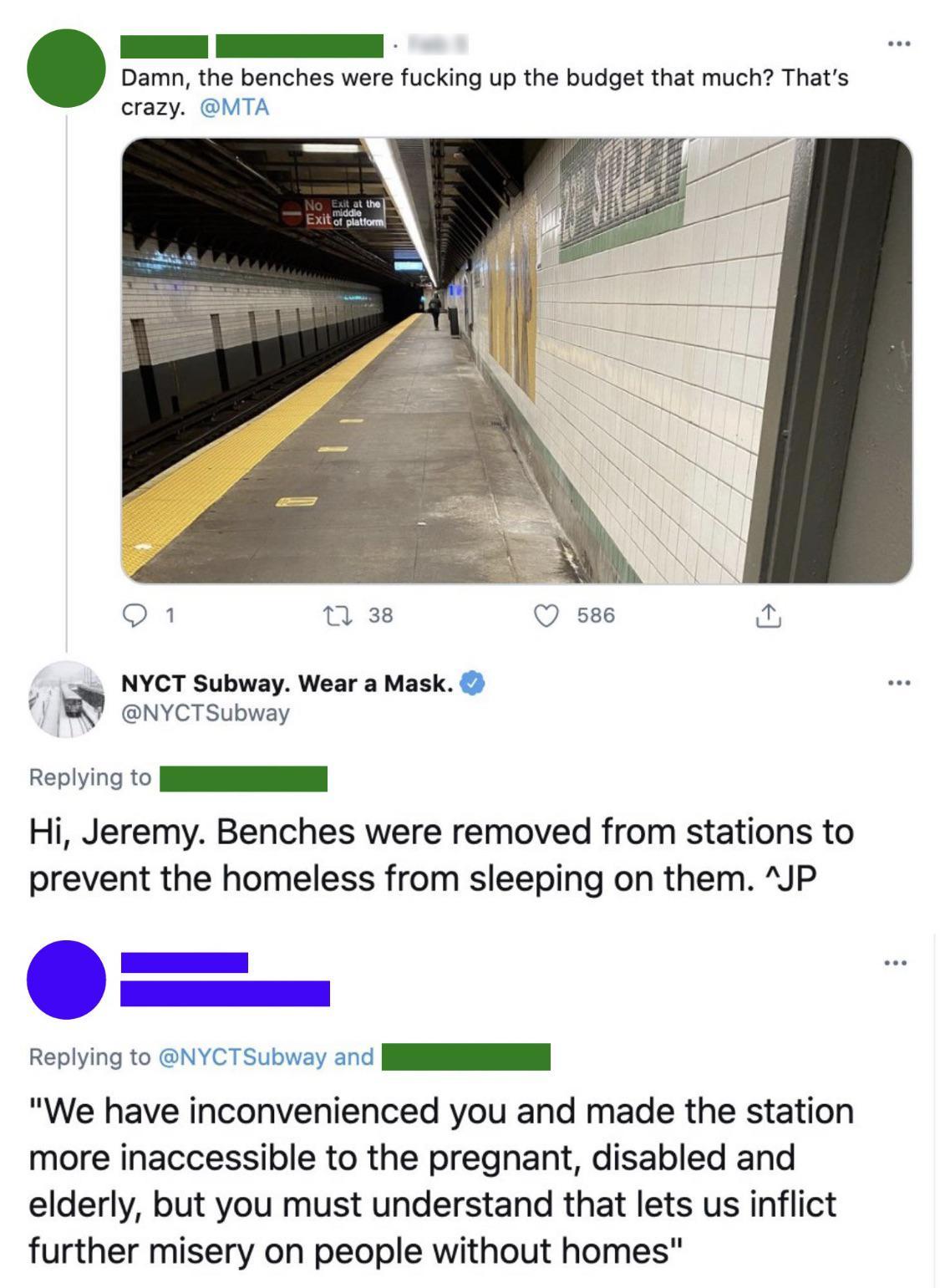 I Damn the benches were fucking up the budget that much Thats crazy MTA n 38 Q 586 4 NYCT Subway Wear a Mask U NYCTSubway Replying to NN Hi Jeremy Benches were removed from stations to prevent the homeless from sleeping on them JP Replying to NYCTSubway and N RN We have inconvenienced you and made the station more inaccessible to the pregnant disabled and elderly but you must understand that lets 