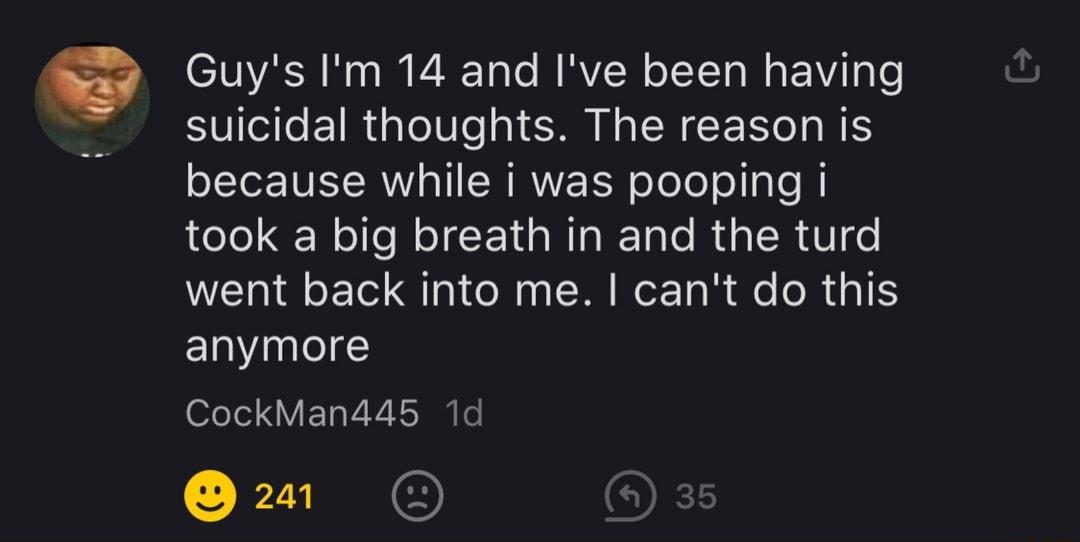 IO N o I VA Tole MRVI N o IT Ta Mo Wi o suicidal thoughts The reason is because while i was pooping i took a big breath in and the turd went back into me cant do this anymore CockMan445 1d 2