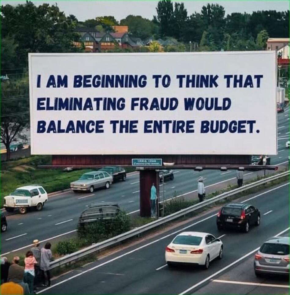 1 AM BEGINNING TO THINK THAT ELIMINATING FRAUD WOULD BALANCE THE ENTIRE BUDGET