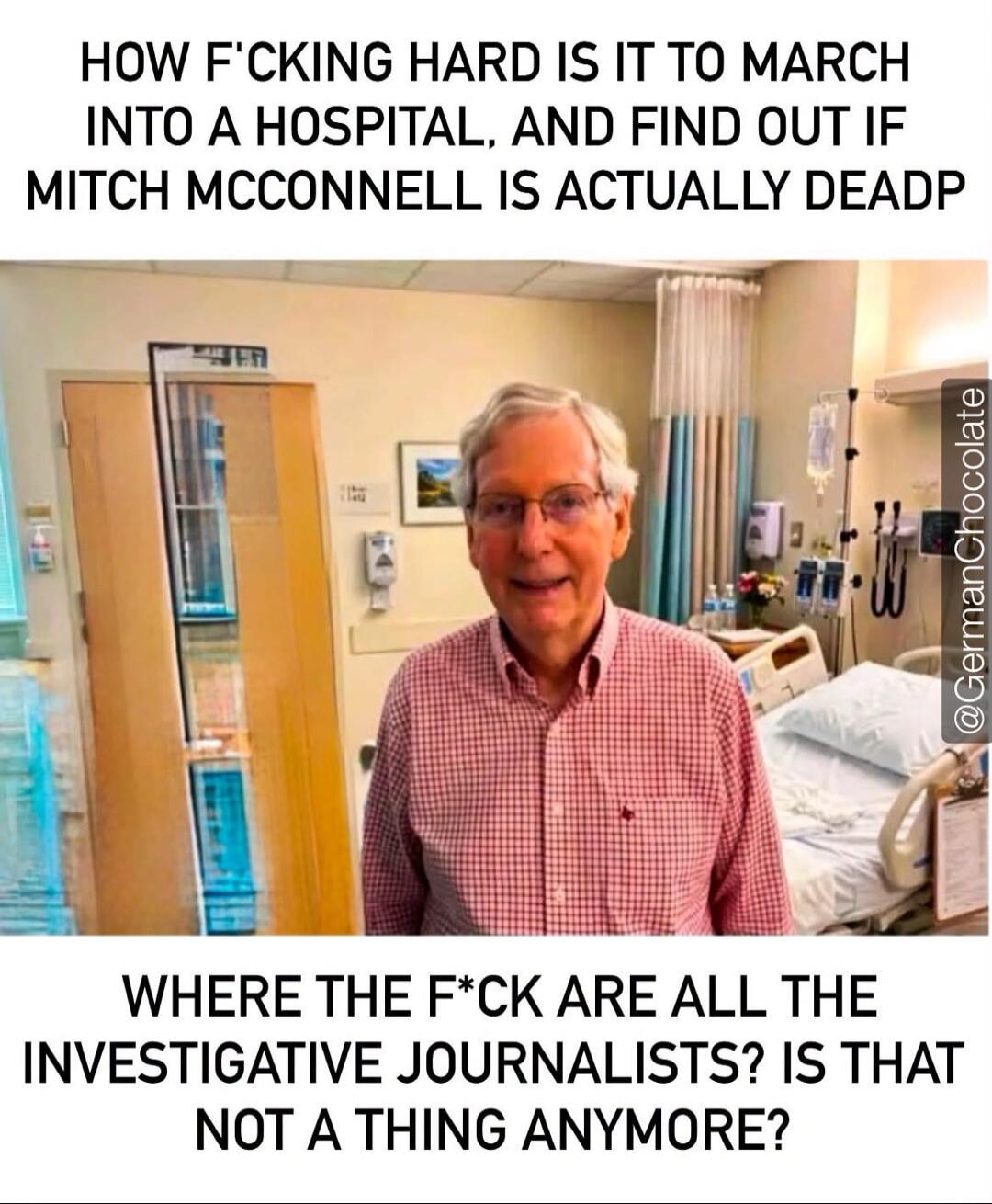 HOW F*CKING HARD IS IT TO MARCH INTO A HOSPITAL, AND FIND OUT IF MITCH MCCONNELL IS ACTUALLY DEAD? WHERE THE F*CK ARE ALL THE INVESTIGATIVE JOURNALISTS? IS THAT NOT A THING ANYMORE?