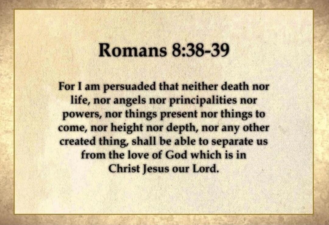 Romans 8:38-39 For I am persuaded that neither death nor life, nor angels nor principalities nor powers, nor things present nor things to come, nor height nor depth, nor any other created thing, shall be able to separate us from the love of God which is in Christ Jesus our Lord.