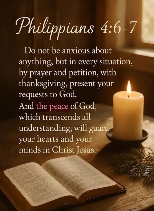 Philippians 4:6-7 Do not be anxious about anything, but in every situation, by prayer and petition, with thanksgiving, present your requests to God. And the peace of God, which transcends all understanding, will guard your hearts and your minds in Christ Jesus.