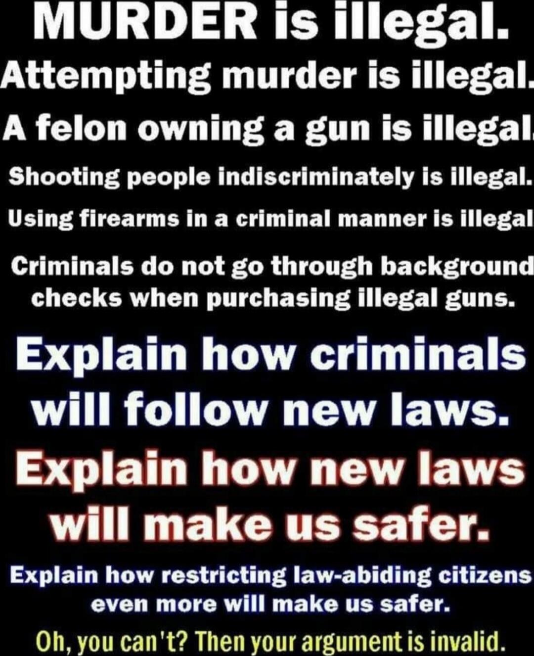MURDER is illegal. Attempting murder is illegal. A felon owning a gun is illegal. Shooting people indiscriminately is illegal. Using firearms in a criminal manner is illegal. Criminals do not go through background checks when purchasing illegal guns. Explain how criminals will follow new laws. Explain how new laws will make us safer. Explain how re