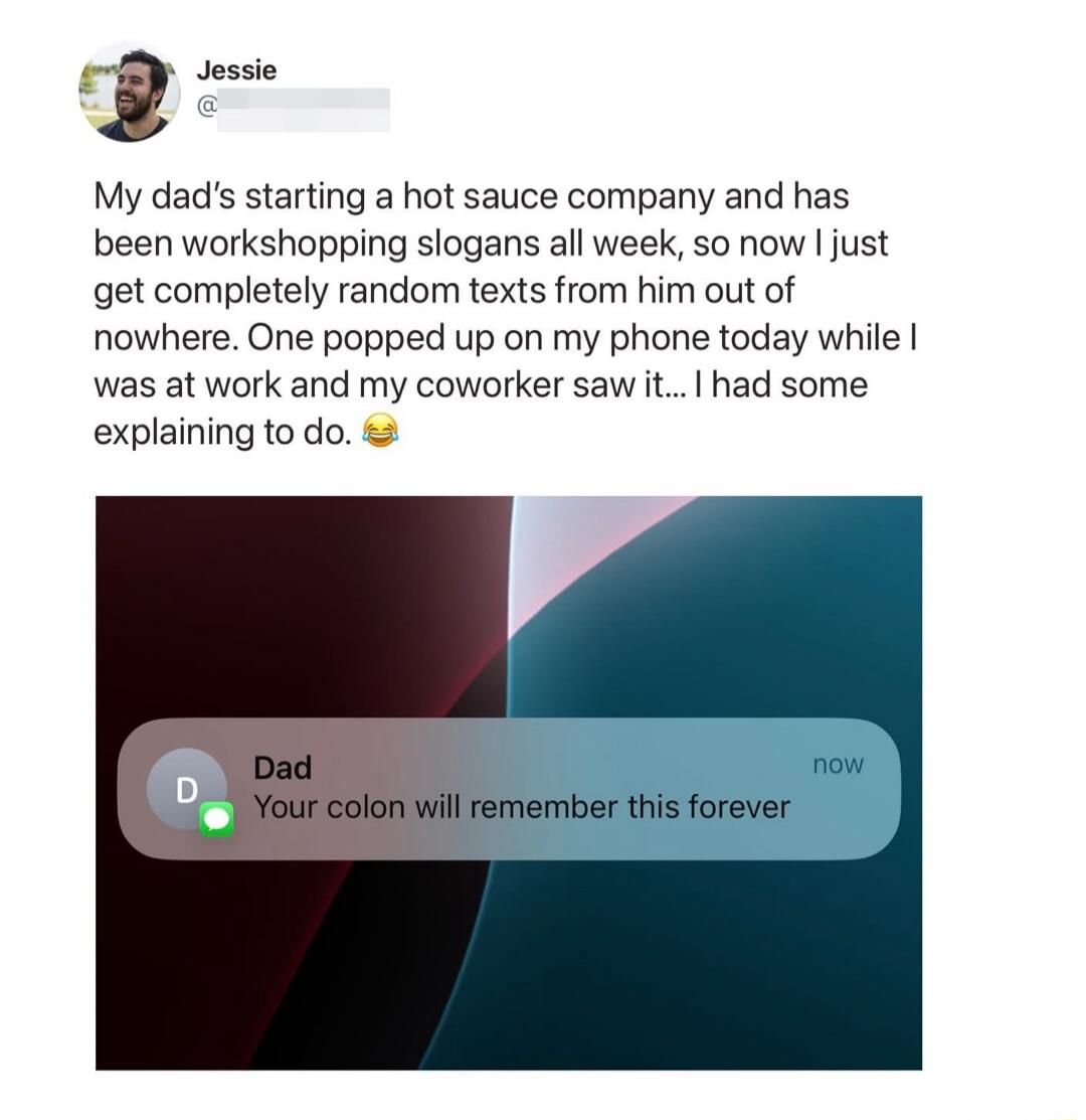 Jessie My dad's starting a hot sauce company and has been workshopping slogans all week, so now I just get completely random texts from him out of nowhere. One popped up on my phone today while I was at work and my coworker saw it... I had some explaining to do. 😂 Dad now Your colon will remember this forever