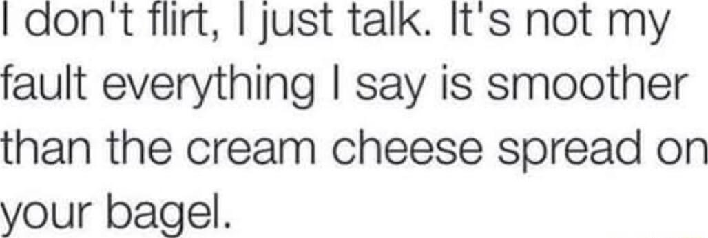 dont flirt just talk Its not my fault everything say is smoother than the cream cheese spread on your bagel