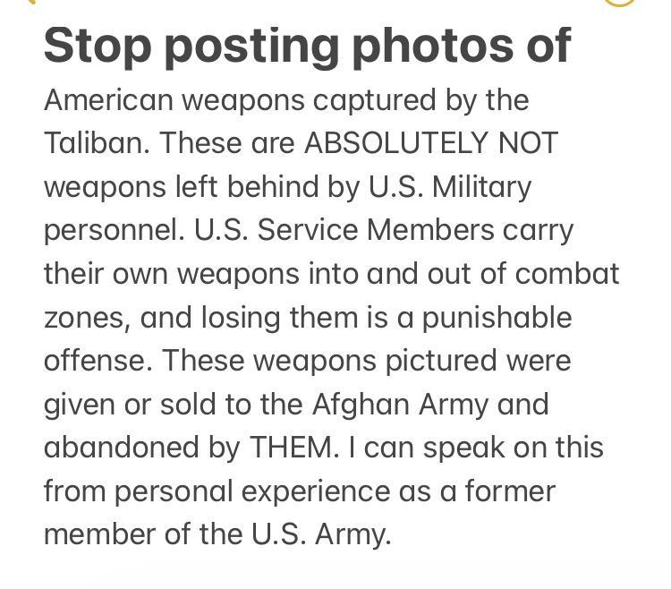 Stop posting photos of American weapons captured by the Taliban These are ABSOLUTELY NOT weapons left behind by US Military personnel US Service Members carry their own weapons into and out of combat zones and losing them is a punishable offense These weapons pictured were given or sold to the Afghan Army and abandoned by THEM can speak on this from personal experience as a former member of the US