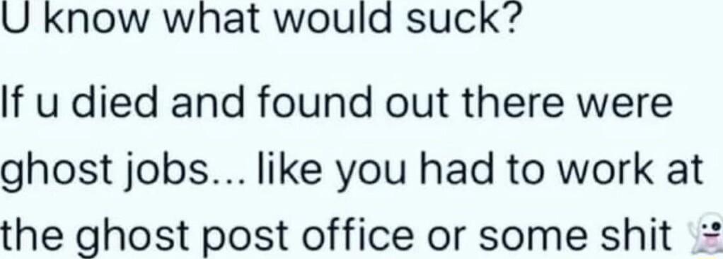 U Know what would suck If u died and found out there were ghost jobs like you had to work at the ghost post office or some shit