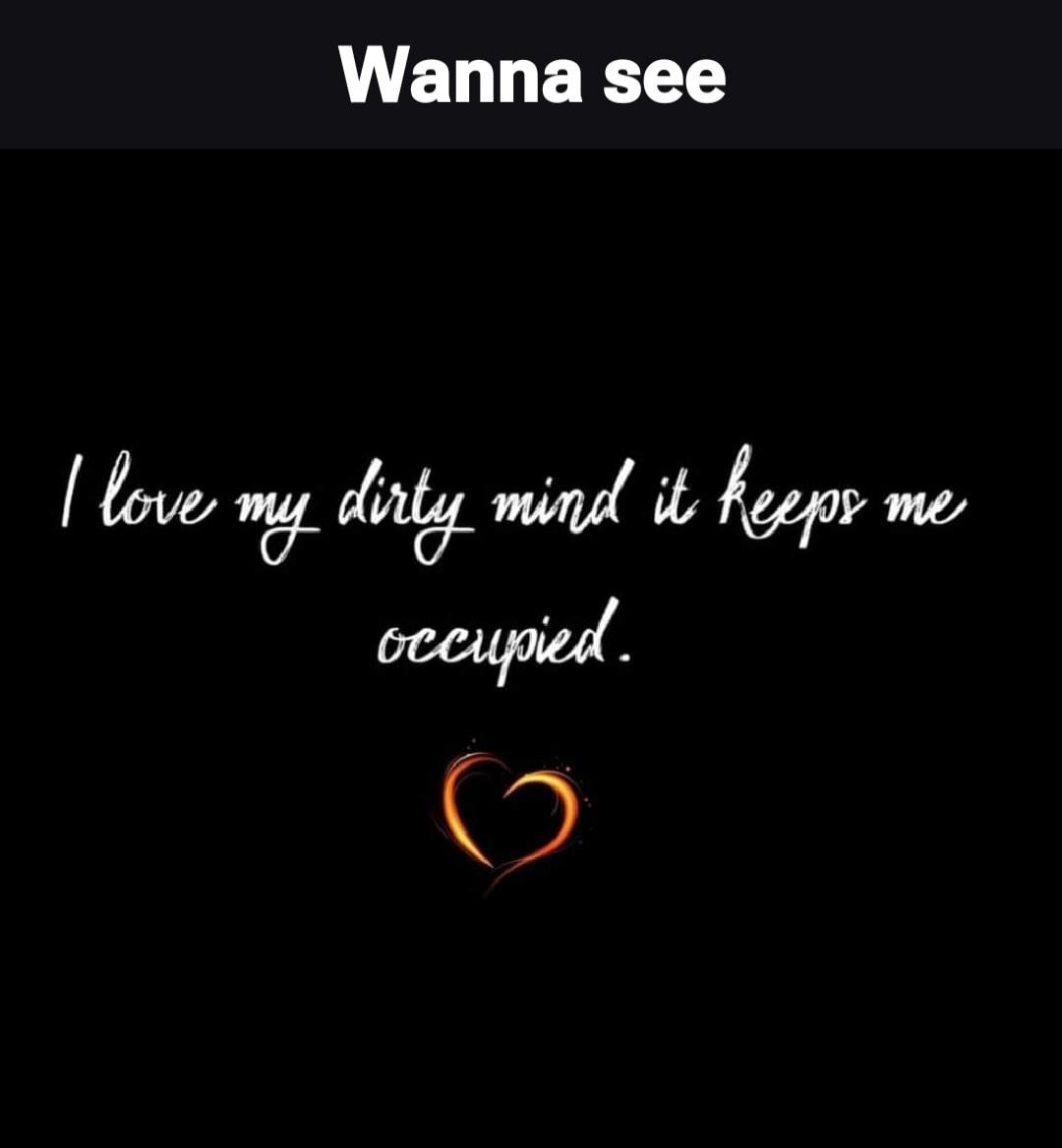 Wanna see I love my dirty mind it keeps me occupied.