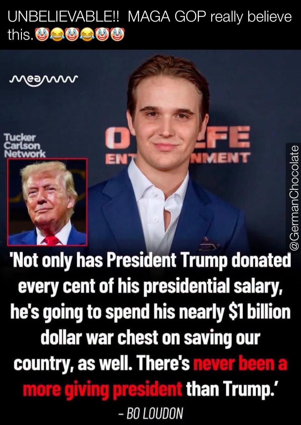 UNBELIEVABLE!! MAGA GOP really believe this. Not only has President Trump donated every cent of his presidential salary, he's going to spend his nearly $1 billion dollar war chest on saving our country, as well. There's never been a more giving president than Trump. - BO LOUDON