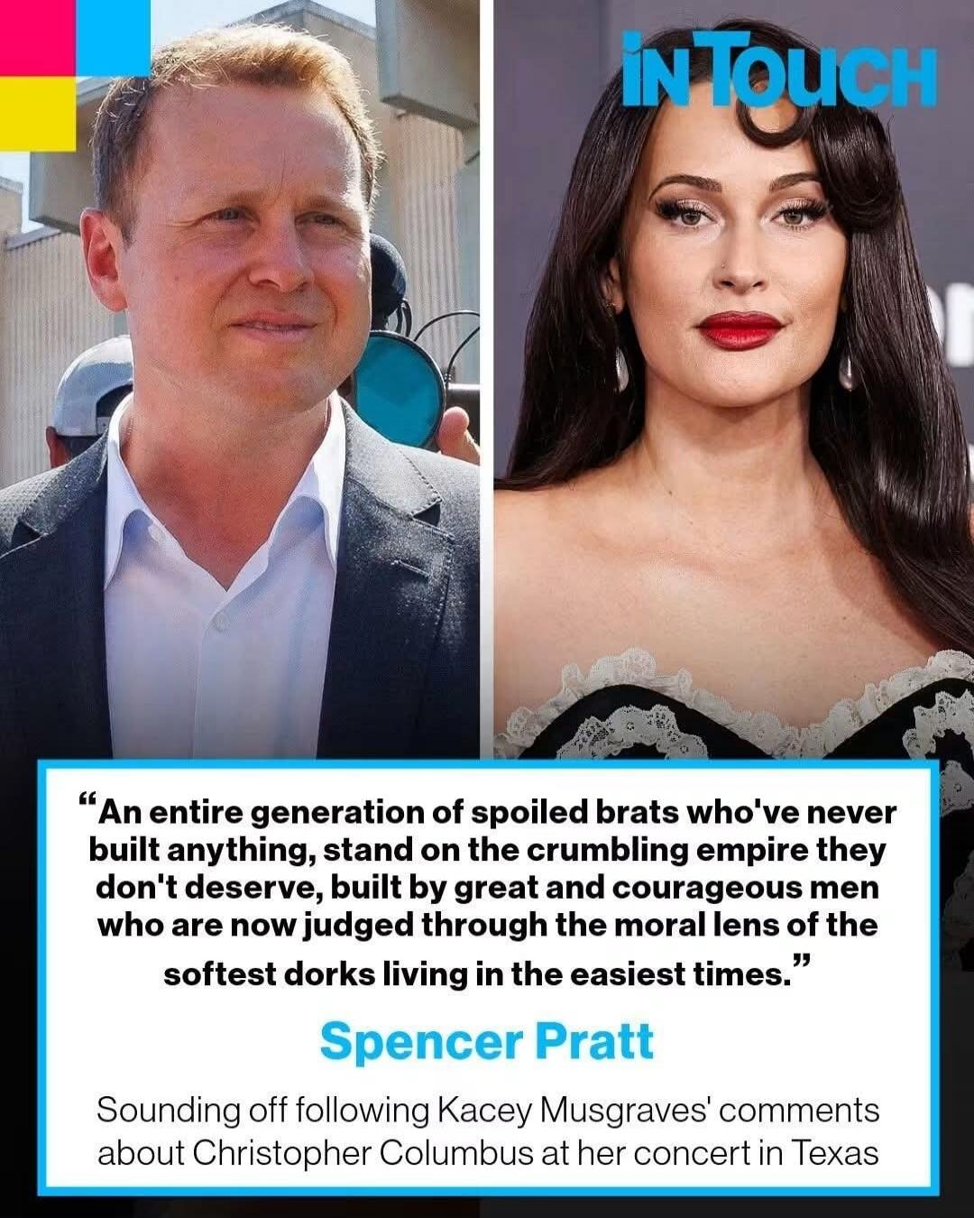 IN TOUCH An entire generation of spoiled brats who've never built anything, stand on the crumbling empire they don't deserve, built by great and courageous men who are now judged through the moral lens of the softest dorks living in the easiest times. Spencer Pratt Sounding off following Kacey Musgraves' comments about Christopher Columbus at her c