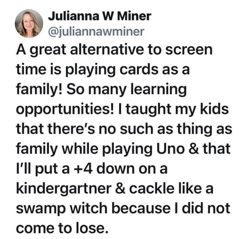 Julianna W Miner juliannawminer A great alternative to screen time is playing cards as a family So many learning opportunities taught my kids that theres no such as thing as family while playing Uno that Ill put a 4 downon a kindergartner cackle like a swamp witch because did not come to lose