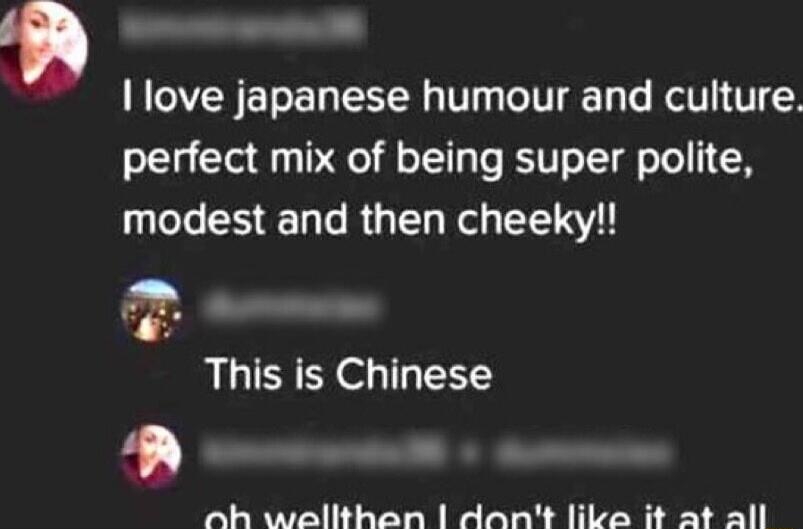 love japanese humour and culture perfect mix of being super polite modest and then cheeky 2 This is Chinese A oh walthan dant like it at all