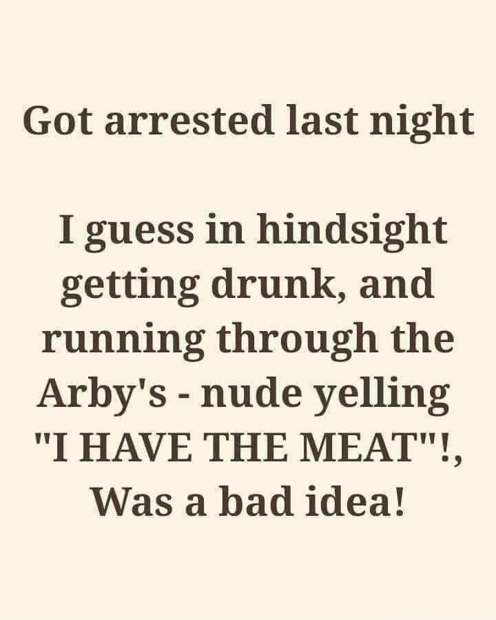 Got arrested last night I guess in hindsight getting drunk and running through the Arbys nude yelling I HAVE THE MEAT Was a bad idea