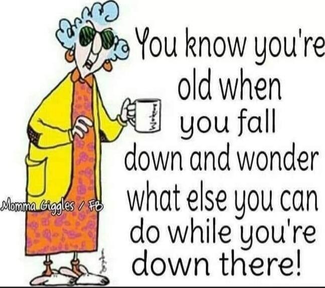 You know you're old when you fall down and wonder what else you can do while you're down there!