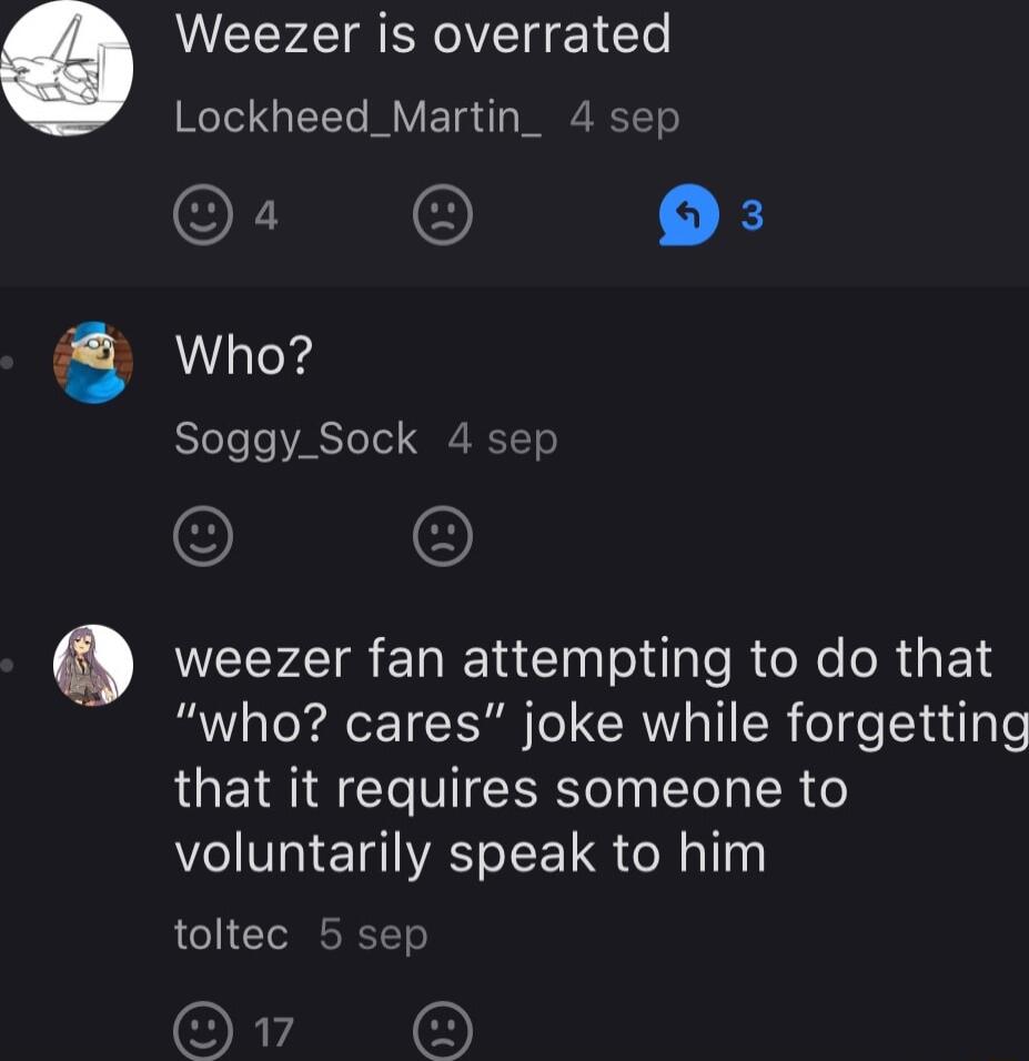Weezer is overrated Lockheed_Martin_ 4 sep O 03 Who Soggy_Sock 4 sep weezer fan attempting to do that R Tk ReET IR o CRI IR el el u ol that it requires someone to voluntarily speak to him toltec 5 sep O