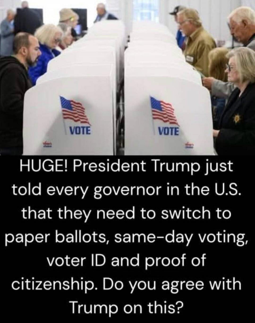 VOTE VOTE HUGE! President Trump just told every governor in the U.S. that they need to switch to paper ballots, same-day voting, voter ID and proof of citizenship. Do you agree with Trump on this?