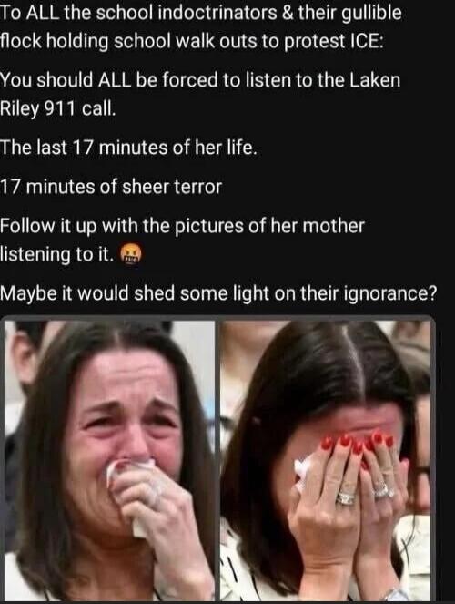 To ALL the school indoctrinators & their gullible flock holding school walk outs to protest ICE:
You should ALL be forced to listen to the Laken Riley 911 call.
The last 17 minutes of her life.
17 minutes of sheer terror
Follow it up with the pictures of her mother listening to it. 😳
Maybe it would shed some light on their ignorance?