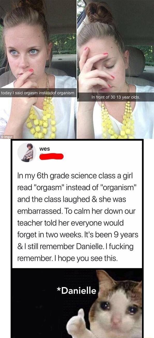 In my 6th grade science class a girl read orgasm instead of organism and the class laughed she was embarrassed To calm her down our teacher told her everyone would forget in two weeks Its been 9 years still remember Danielle fucking remember hope you see this Danielle