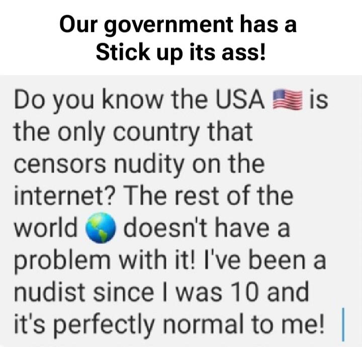 Our government has a Stick up its ass! Do you know the USA 🇺🇸 is the only country that censors nudity on the internet? The rest of the world 🌎 doesn't have a problem with it! I've been a nudist since I was 10 and it's perfectly normal to me!