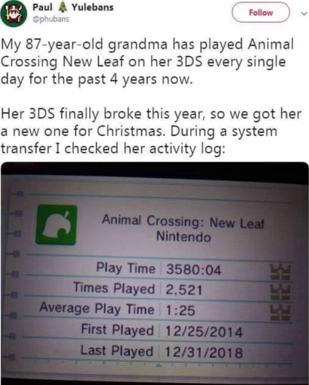 g Paul Yulebans My 87 year old grandma has played Animal Crossing New Leaf on her 3DS every single day for the past 4 years now Her 3DS finally broke this year so we got her a new one for Christmas During a system transfer I checked her activity log