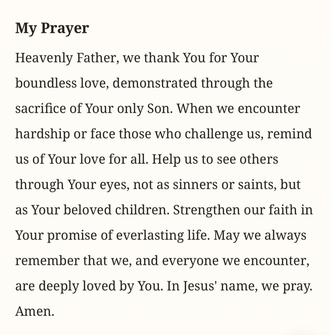 My Prayer Heavenly Father, we thank You for Your boundless love, demonstrated through the sacrifice of Your only Son. When we encounter hardship or face those who challenge us, remind us of Your love for all. Help us to see others through Your eyes, not as sinners or saints, but as Your beloved children. Strengthen our faith in Your promise of ever