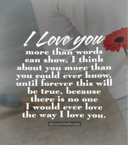 I Love you more than words can show, I think about you more than you could ever know, until forever this will be true, because there is no one I would ever love the way I love you.
