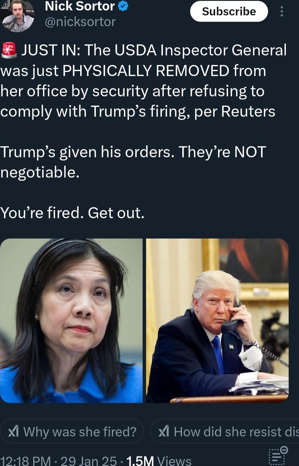 nicksortor JUST IN The USDA Inspector General WECHVE 2 N EST o7 AA 5 V eV nR 7eTyi her office by security after refusing to comply with Trumps firing per Reuters Trumps given his orders Theyre NOT negotiable Youre fired Get out f Xl Why was she fired XI How did she resist dis o 1218 PM 29 Jan 25 18M Views