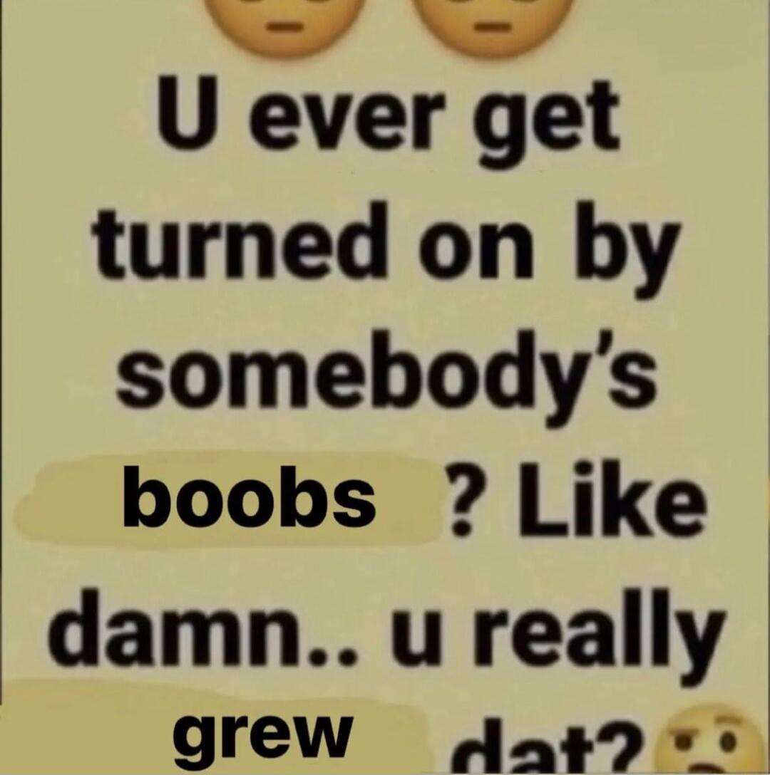 U ever get turned on by somebodys boobs Like damn u really grew Jag9 v